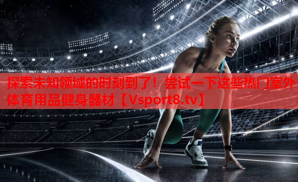 探索未知領(lǐng)域的時(shí)刻到了！嘗試一下這些熱門室外體育用品健身器材